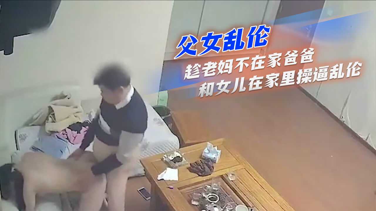 父女乱伦-趁老妈不在家爸爸和女儿在家里操逼乱伦}