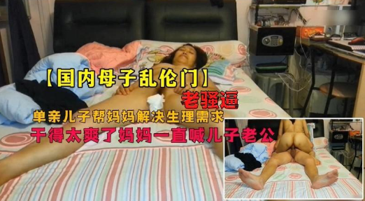 母子乱伦门，畜生儿子和老妈骚逼妈妈居家乱伦，爽的妈妈直喊儿子老公}