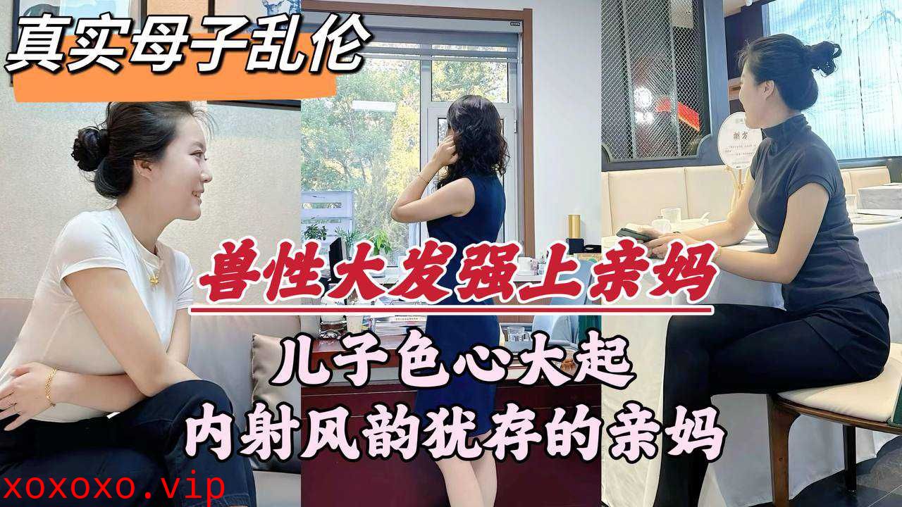 真实母子乱伦兽性大发强上亲妈儿子色心大起内射风韵犹存的亲妈}