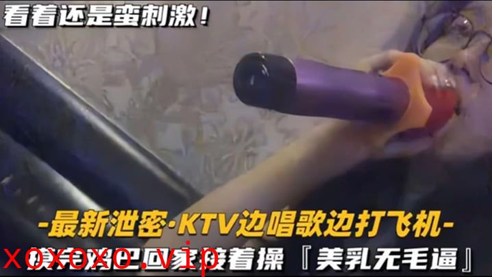 【KTV 精选】乳无毛逼 KTV边唱歌便打飞机，就地干炮后还不过瘾，回家后继续艹逼，主打一个尽性}