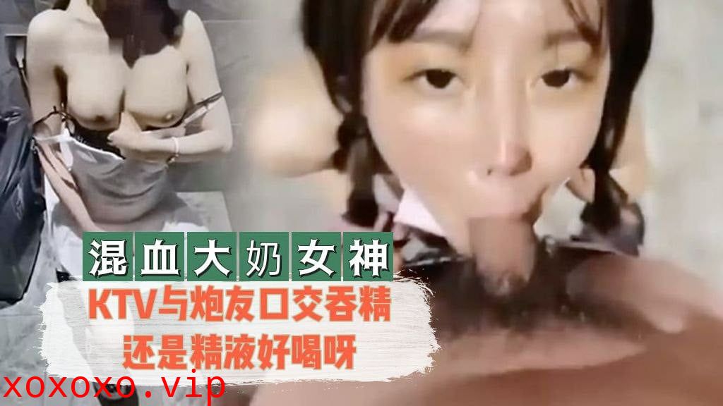 【混血大奶女神】 KTV与炮友口交吞精还是精液好喝呀}