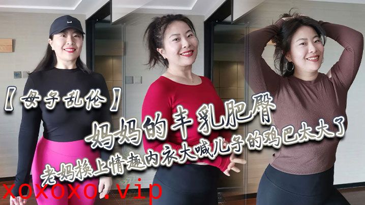 【母子乱伦】妈妈的丰乳肥臀，老妈换上情趣内衣大喊儿子的鸡巴太大了，直接后入灌精}