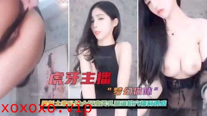 虎牙主播大尺度美乳粉穴福利诱惑流出}